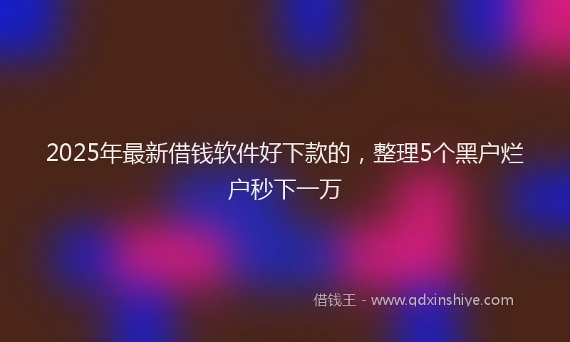 2025年最新借钱软件好下款的，整理5个黑户烂户秒下一万