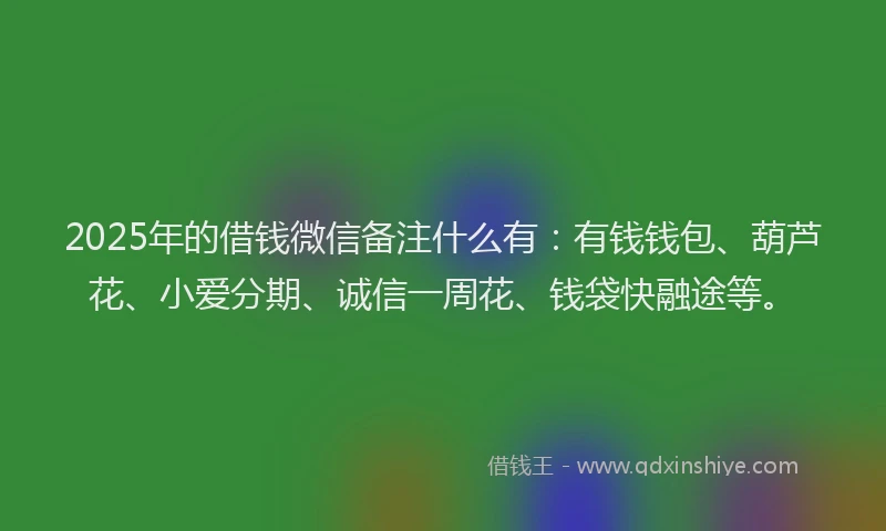 2025年的借钱微信备注什么有：有钱钱包、葫芦花、小爱分期、诚信一周花、钱袋快融途等。