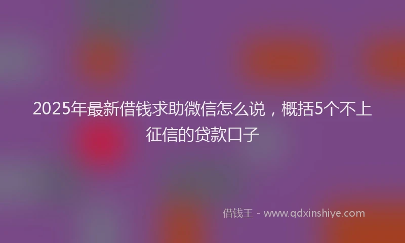 2025年最新借钱求助微信怎么说，概括5个不上征信的贷款口子
