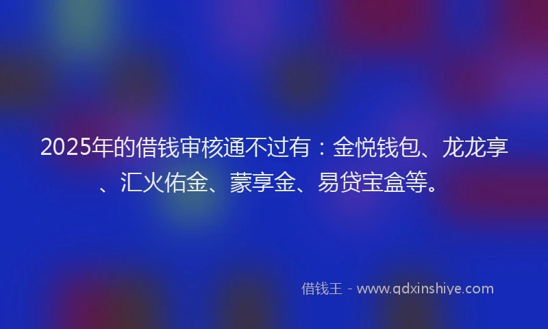 2025年的借钱审核通不过有：金悦钱包、龙龙享、汇火佑金、蒙享金、易贷宝盒等。