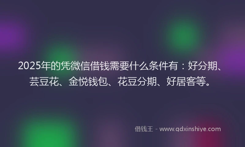 2025年的凭微信借钱需要什么条件有：好分期、芸豆花、金悦钱包、花豆分期、好居客等。