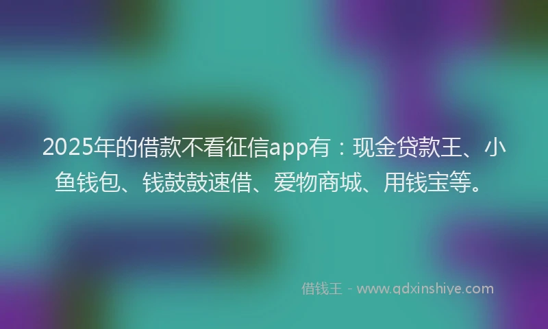 2025年的借款不看征信app有：现金贷款王、小鱼钱包、钱鼓鼓速借、爱物商城、用钱宝等。