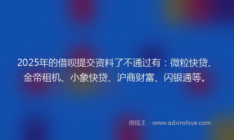 2025年的借呗提交资料了不通过有：微粒快贷、金帝租机、小象快贷、沪商财富、闪银通等。