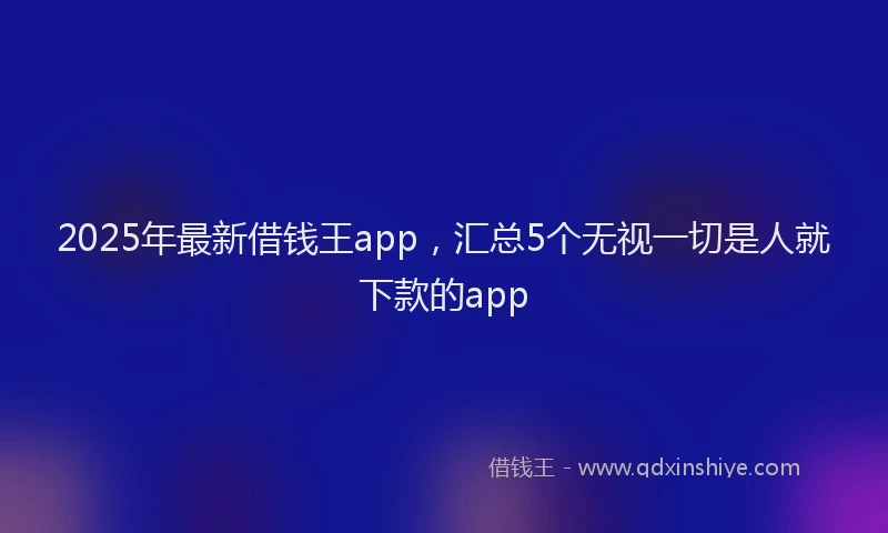 2025年最新借钱王app，汇总5个无视一切是人就下款的app