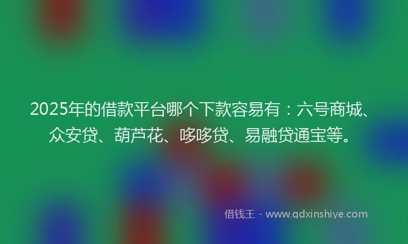 2025年的借款平台哪个下款容易有：六号商城、众安贷、葫芦花、哆哆贷、易融贷通宝等。