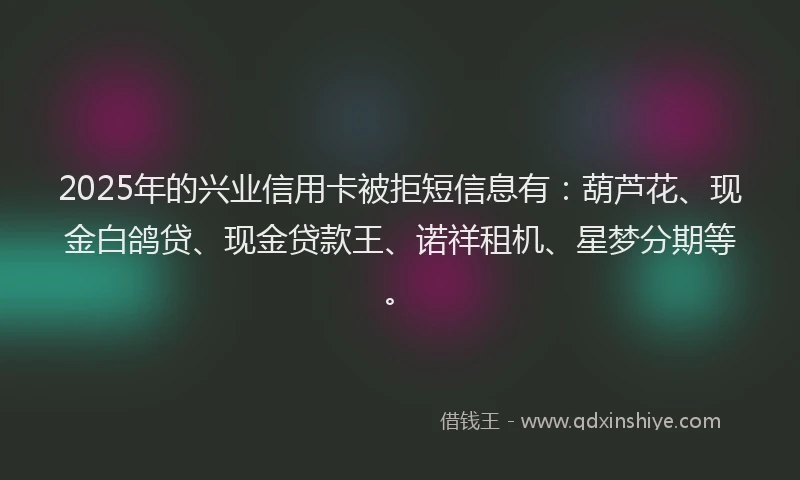 2025年的兴业信用卡被拒短信息有：葫芦花、现金白鸽贷、现金贷款王、诺祥租机、星梦分期等。