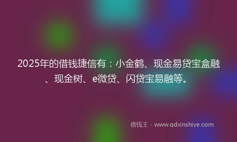 2025年的借钱捷信有：小金鹤、现金易贷宝盒融、现金树、e微贷、闪贷宝易融等。
