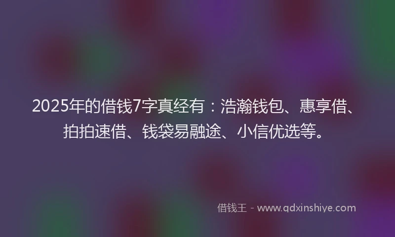 2025年的借钱7字真经有：浩瀚钱包、惠享借、拍拍速借、钱袋易融途、小信优选等。