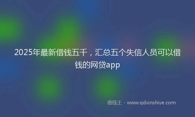 2025年最新借钱五千，汇总五个失信人员可以借钱的网贷app