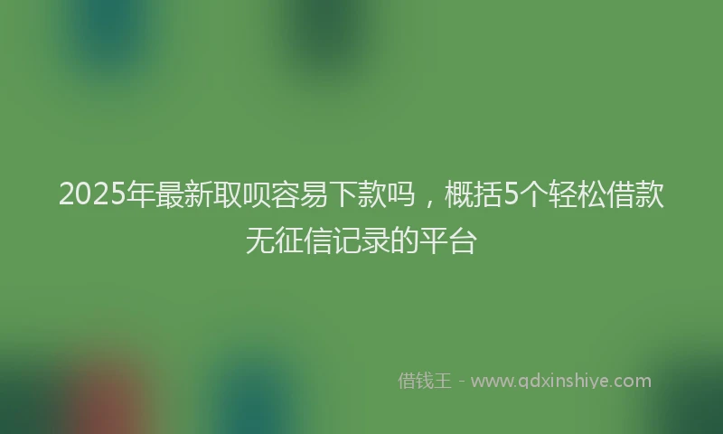 2025年最新取呗容易下款吗，概括5个轻松借款无征信记录的平台