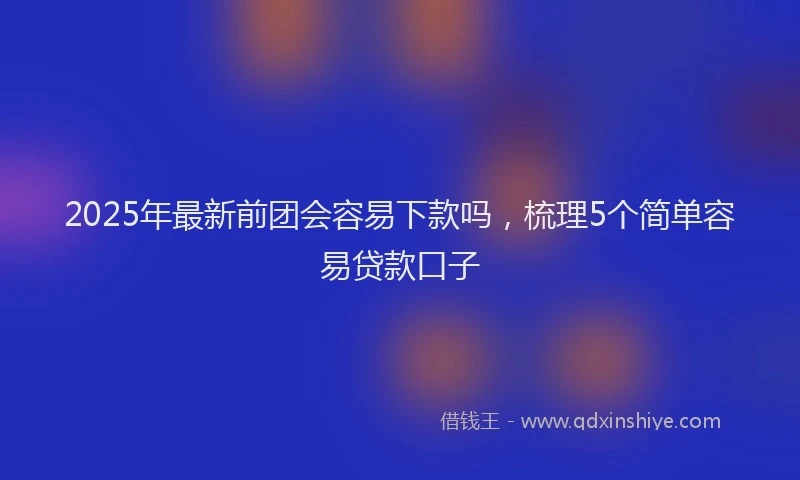 2025年最新前团会容易下款吗，梳理5个简单容易贷款口子