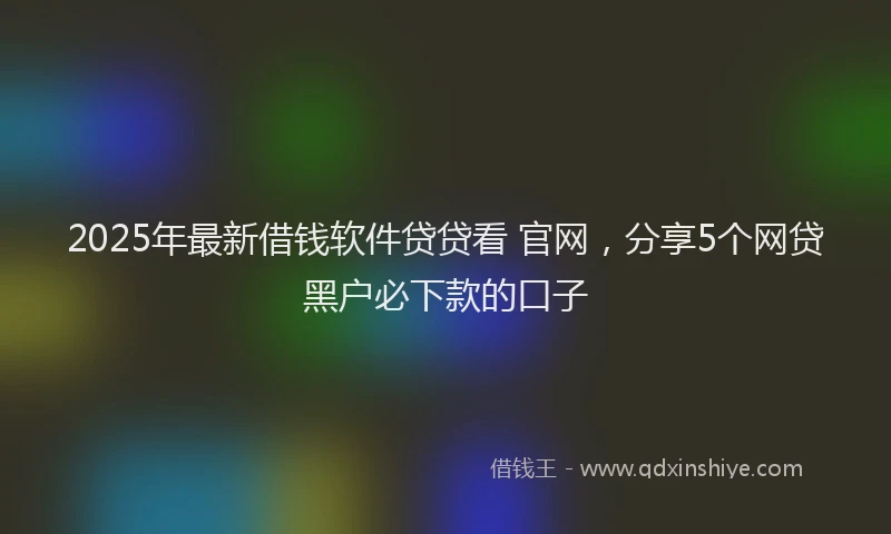 2025年最新借钱软件贷贷看 官网，分享5个网贷黑户必下款的口子