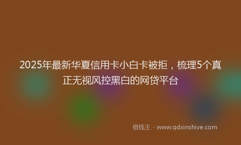 2025年最新华夏信用卡小白卡被拒，梳理5个真正无视风控黑白的网贷平台