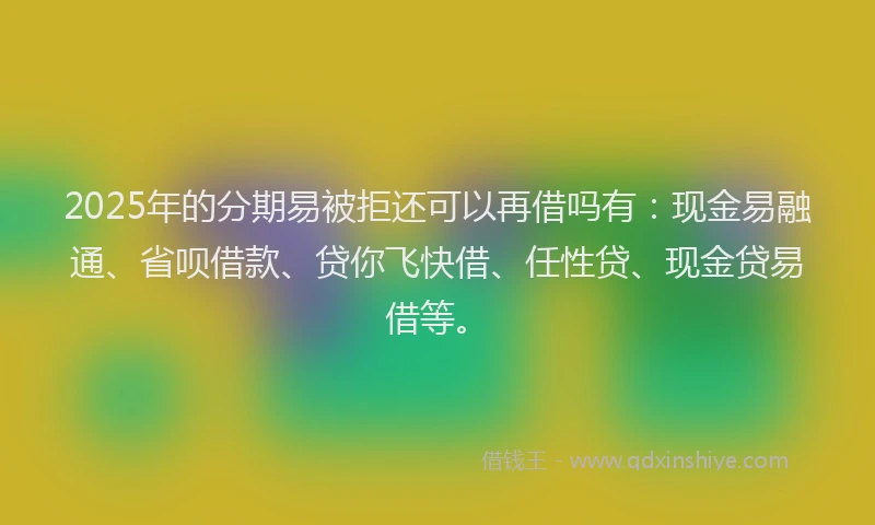 2025年的分期易被拒还可以再借吗有：现金易融通、省呗借款、贷你飞快借、任性贷、现金贷易借等。