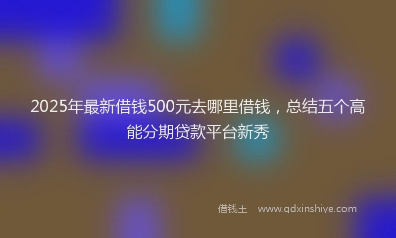 2025年最新借钱500元去哪里借钱，总结五个高能分期贷款平台新秀