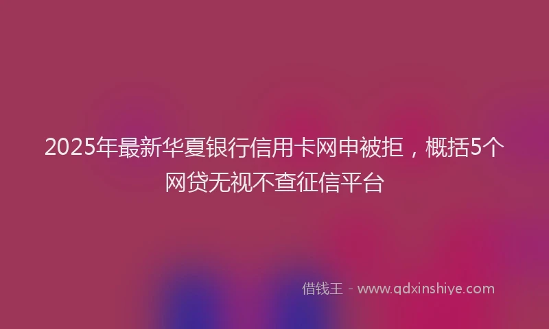 2025年最新华夏银行信用卡网申被拒，概括5个网贷无视不查征信平台