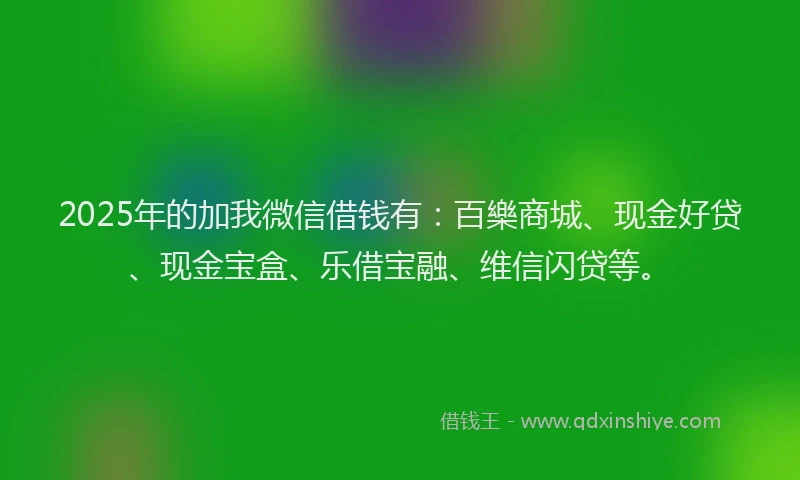 2025年的加我微信借钱有：百樂商城、现金好贷、现金宝盒、乐借宝融、维信闪贷等。