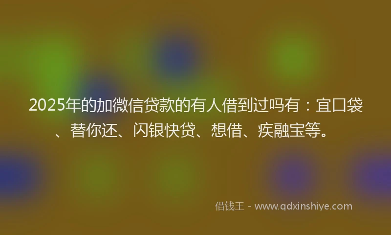 2025年的加微信贷款的有人借到过吗有：宜口袋、替你还、闪银快贷、想借、疾融宝等。