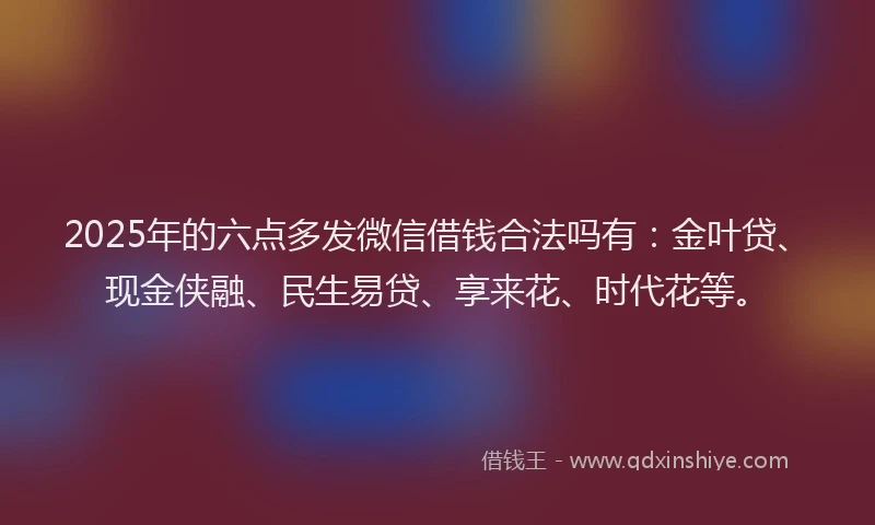 2025年的六点多发微信借钱合法吗有:金叶贷、现金侠融、民生易贷、享来花、时代花等。