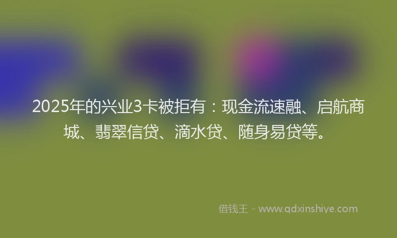 2025年的兴业3卡被拒有：现金流速融、启航商城、翡翠信贷、滴水贷、随身易贷等。