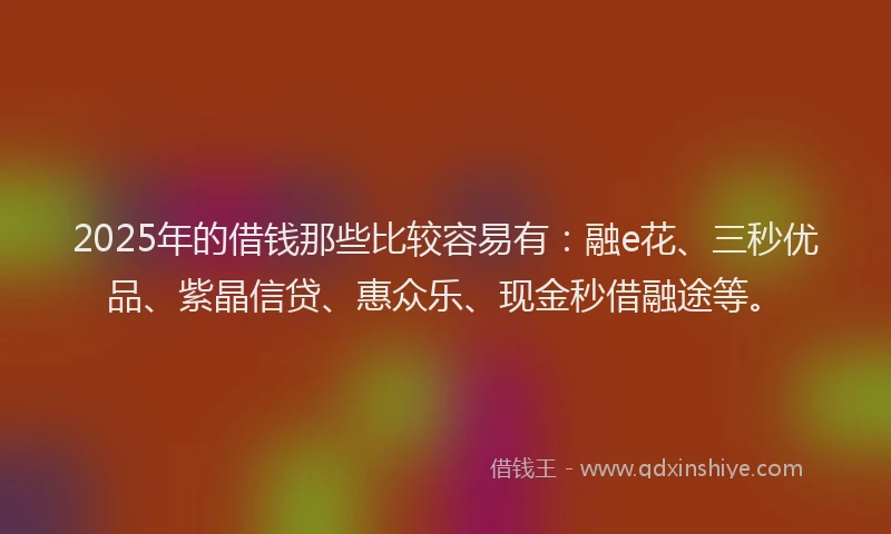 2025年的借钱那些比较容易有：融e花、三秒优品、紫晶信贷、惠众乐、现金秒借融途等。