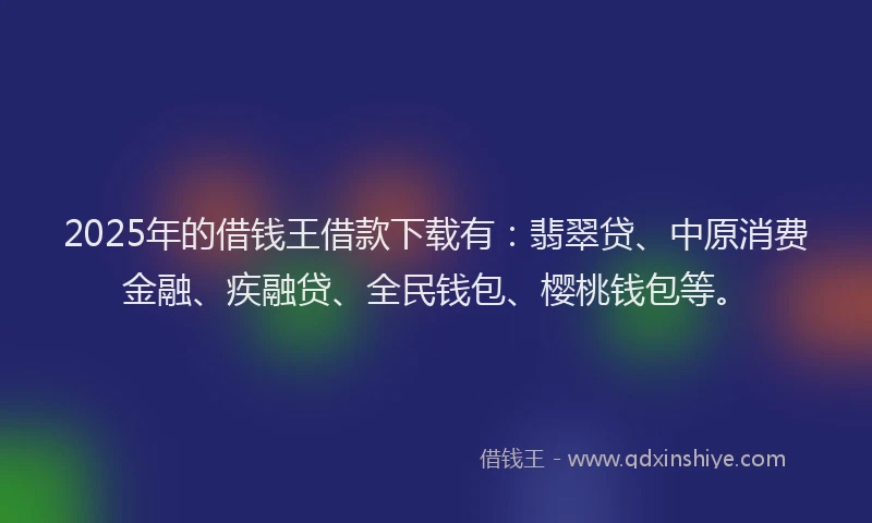 2025年的借钱王借款下载有：翡翠贷、中原消费金融、疾融贷、全民钱包、樱桃钱包等。