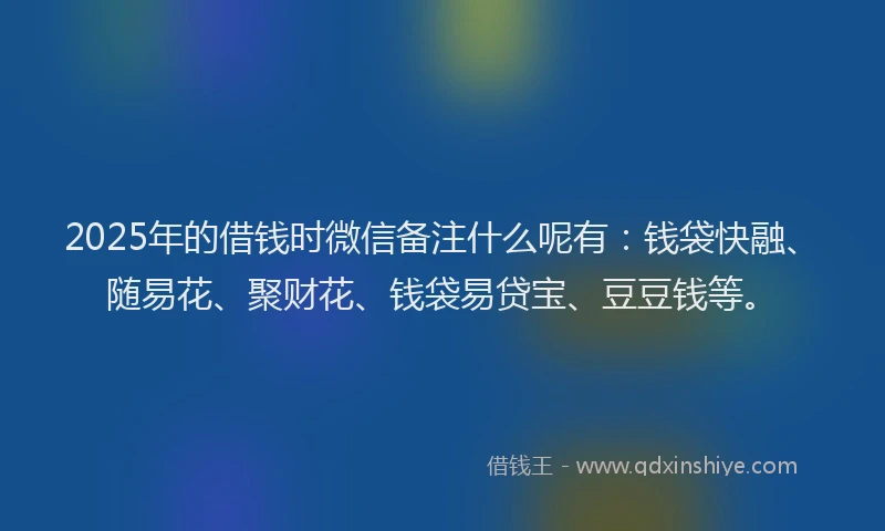 2025年的借钱时微信备注什么呢有：钱袋快融、随易花、聚财花、钱袋易贷宝、豆豆钱等。