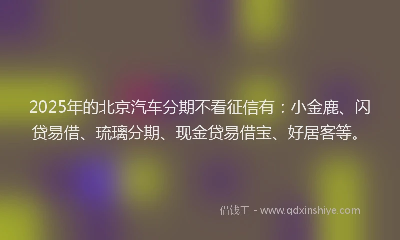2025年的北京汽车分期不看征信有：小金鹿、闪贷易借、琉璃分期、现金贷易借宝、好居客等。