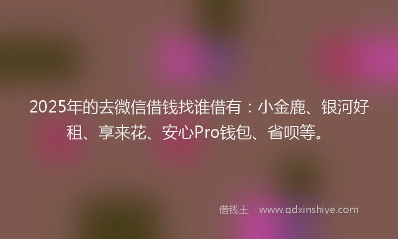 2025年的去微信借钱找谁借有：小金鹿、银河好租、享来花、安心Pro钱包、省呗等。