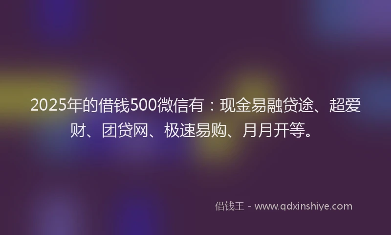 2025年的借钱500微信有：现金易融贷途、超爱财、团贷网、极速易购、月月开等。