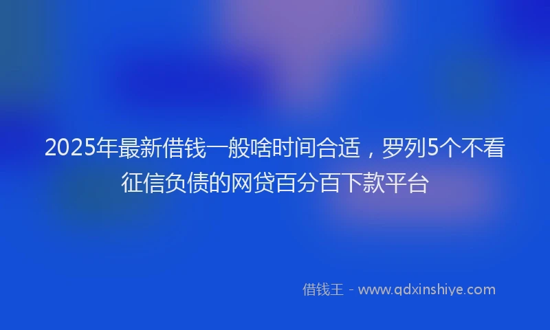 2025年最新借钱一般啥时间合适，罗列5个不看征信负债的网贷百分百下款平台