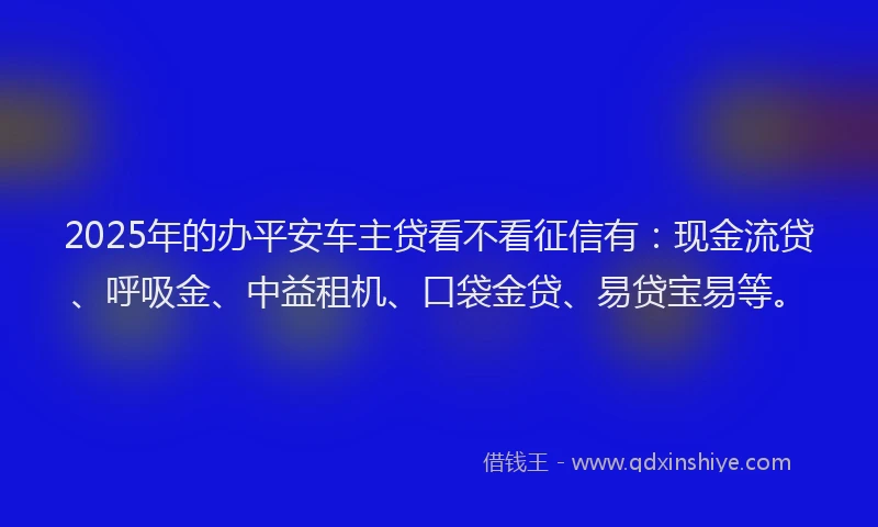 2025年的办平安车主贷看不看征信有：现金流贷、呼吸金、中益租机、口袋金贷、易贷宝易等。