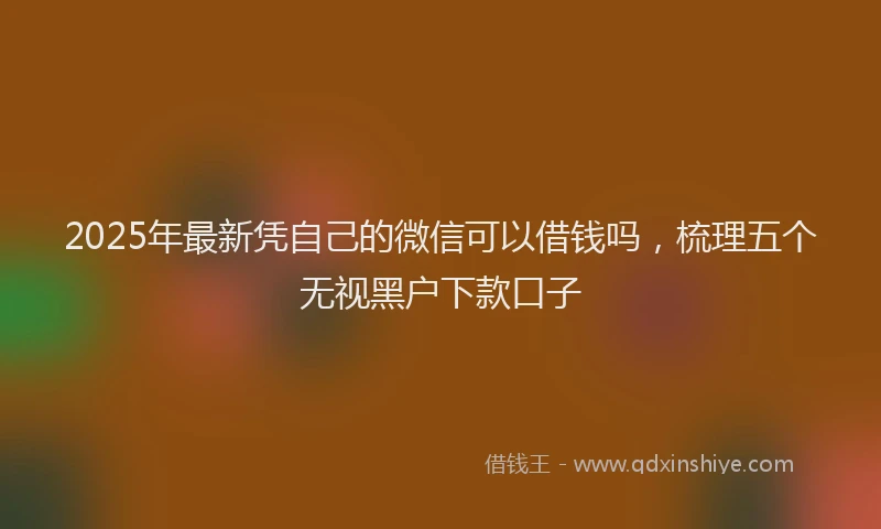 2025年最新凭自己的微信可以借钱吗，梳理五个无视黑户下款口子