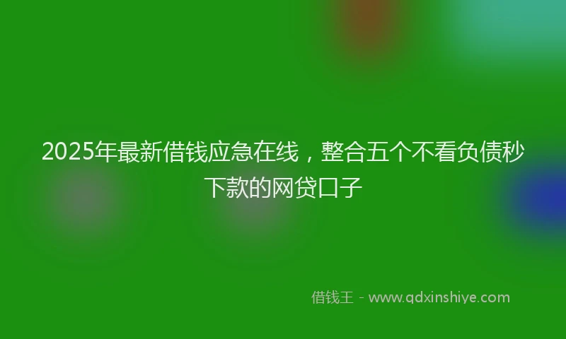 2025年最新借钱应急在线，整合五个不看负债秒下款的网贷口子