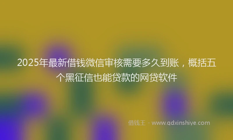 2025年最新借钱微信审核需要多久到账，概括五个黑征信也能贷款的网贷软件
