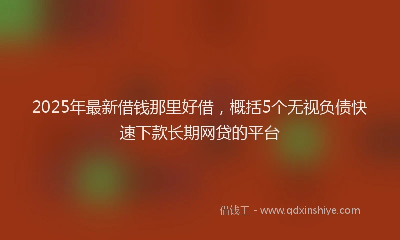 2025年最新借钱那里好借，概括5个无视负债快速下款长期网贷的平台