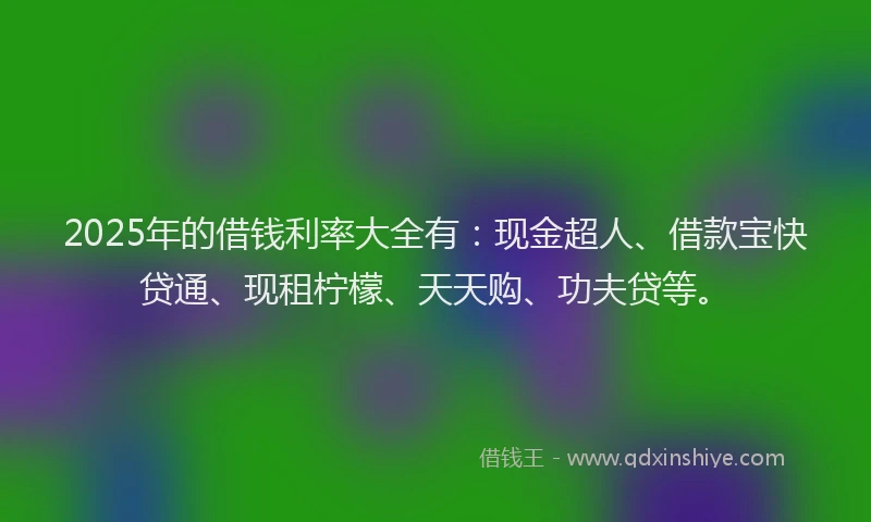 2025年的借钱利率大全有：现金超人、借款宝快贷通、现租柠檬、天天购、功夫贷等。