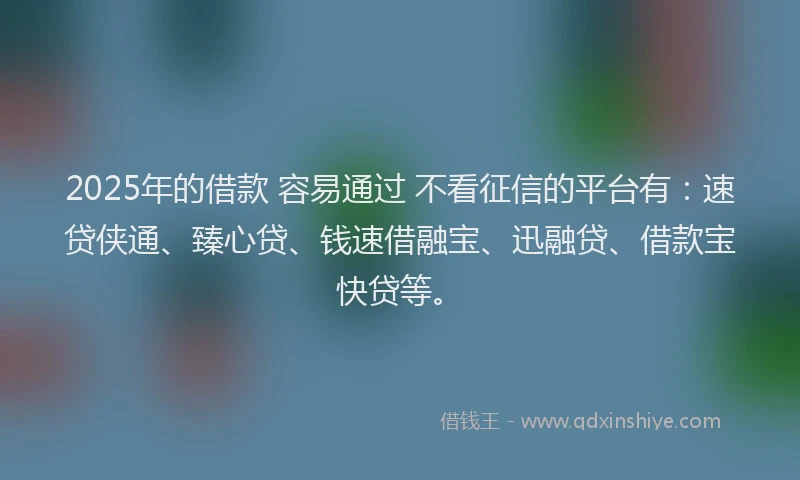 2025年的借款 容易通过 不看征信的平台有：速贷侠通、臻心贷、钱速借融宝、迅融贷、借款宝快贷等。