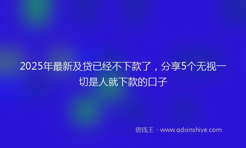 2025年最新及贷已经不下款了，分享5个无视一切是人就下款的口子