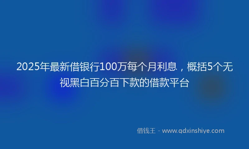 2025年最新借银行100万每个月利息，概括5个无视黑白百分百下款的借款平台
