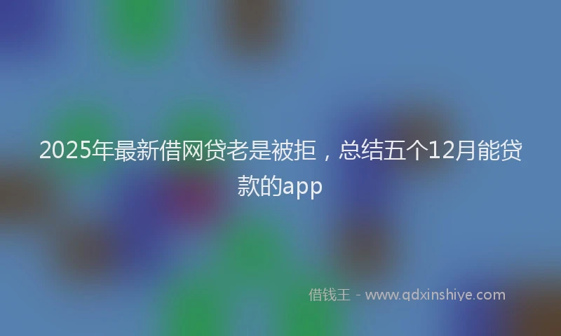 2025年最新借网贷老是被拒，总结五个12月能贷款的app