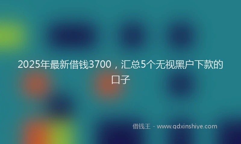 2025年最新借钱3700，汇总5个无视黑户下款的口子