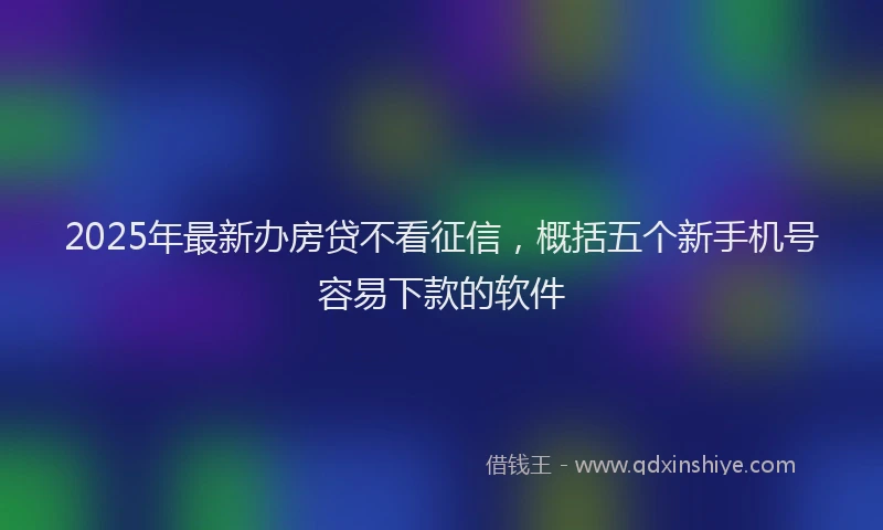 2025年最新办房贷不看征信，概括五个新手机号容易下款的软件