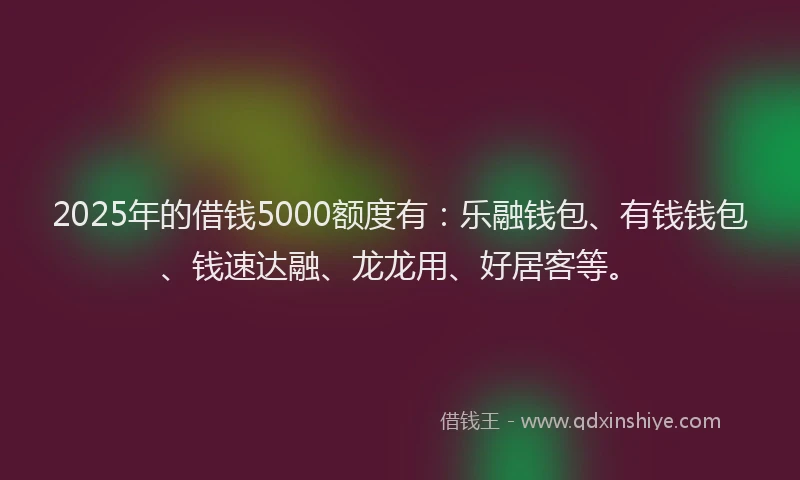 2025年的借钱5000额度有：乐融钱包、有钱钱包、钱速达融、龙龙用、好居客等。