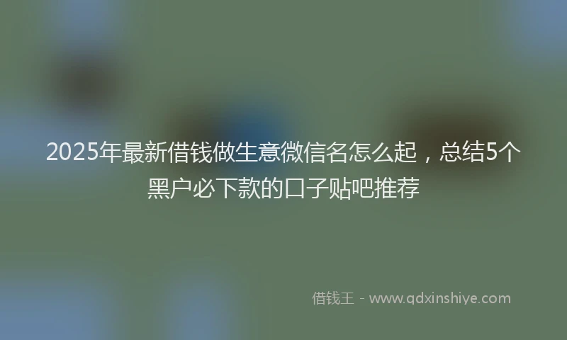 2025年最新借钱做生意微信名怎么起，总结5个黑户必下款的口子贴吧推荐