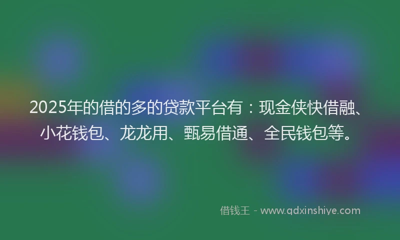 2025年的借的多的贷款平台有：现金侠快借融、小花钱包、龙龙用、甄易借通、全民钱包等。