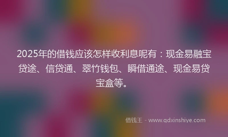 2025年的借钱应该怎样收利息呢有：现金易融宝贷途、信贷通、翠竹钱包、瞬借通途、现金易贷宝盒等。