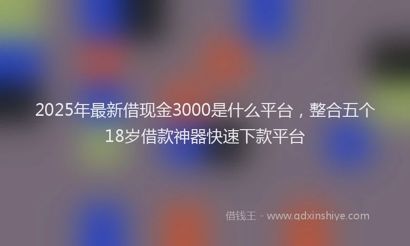 2025年最新借现金3000是什么平台，整合五个18岁借款神器快速下款平台