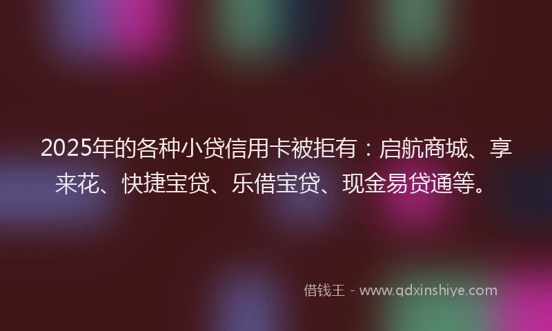 2025年的各种小贷信用卡被拒有：启航商城、享来花、快捷宝贷、乐借宝贷、现金易贷通等。