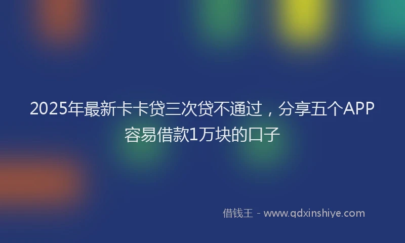 2025年最新卡卡贷三次贷不通过，分享五个APP容易借款1万块的口子